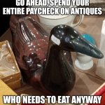 Antique Ceramic Malicious Advice Mallard | GO AHEAD, SPEND YOUR ENTIRE PAYCHECK ON ANTIQUES; WHO NEEDS TO EAT ANYWAY | image tagged in antique ceramic malicious advice mallard | made w/ Imgflip meme maker