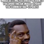 imgflip point guide | RECEIVING AN UPVOTE - 40 POINTS
GETTING COMMENTED ON - 10 POINTS
CREATING AN IMAGE - 20 POINTS
IMAGE GETTING FEATURED - 10 POINTS
YOU UPVOTING AN IMAGE - 1 POINT
YOU COMMENTING - 2 POINTS | image tagged in black guy pointing at head,internet guide,points,imgflip points,no no hes got a point | made w/ Imgflip meme maker