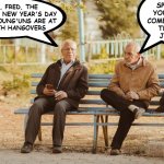 Tales from a park bench | SPEAK FOR
YOURSELF; I
COME HERE FOR
THE LADY
JOGGERS; Y'KNOW, FRED, THE
BEST PART OF NEW YEAR'S DAY
IS ALL THE YOUNG'UNS ARE AT
HOME WITH HANGOVERS | image tagged in old guys on a park bench,happy new years | made w/ Imgflip meme maker