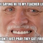 Hide the Pain Harold | ME SAYING HI TO MY TEACHER LIKE; I DIDN'T JUST PRAY THEY GOT FIRED | image tagged in hide the pain harold | made w/ Imgflip meme maker
