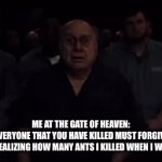1.188.182.988 in total I think | ME AT THE GATE OF HEAVEN:


GOD: EVERYONE THAT YOU HAVE KILLED MUST FORGIVE YOU.


ME REALIZING HOW MANY ANTS I KILLED WHEN I WAS 6: | image tagged in gifs,memes,funny,cooked,ants | made w/ Imgflip video-to-gif maker