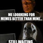 I'll Just Wait Here | ME LOOOKING FOR MEMES BETTER THAN MINE... STILL WAITING.. | image tagged in memes,i'll just wait here | made w/ Imgflip meme maker