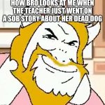 bro | HOW BRO LOOKS AT ME WHEN THE TEACHER JUST WENT ON A SOB STORY ABOUT HER DEAD DOG | image tagged in asgore smug | made w/ Imgflip meme maker