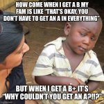 Does this happen to anyone else? | HOW COME WHEN I GET A B MY FAM IS LIKE “THAT’S OKAY, YOU DON’T HAVE TO GET AN A IN EVERYTHING”; BUT WHEN I GET A B+ IT’S “WHY COULDN’T YOU GET AN A?!!?” | image tagged in memes,third world skeptical kid,school,family,grades | made w/ Imgflip meme maker