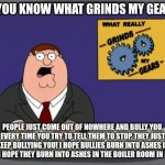 I hate bullies! WHY DO THEY EXIST!?!? >:( | DO YOU KNOW WHAT GRINDS MY GEARS? PEOPLE JUST COME OUT OF NOWHERE AND BULLY YOU. EVERY TIME YOU TRY TO TELL THEM TO STOP, THEY JUST KEEP BULLYING YOU! I HOPE BULLIES BURN INTO ASHES IN HELL! I HOPE THEY BURN INTO ASHES IN THE BOILER ROOM IN HELL!!! | image tagged in memes,peter griffin news,bullies | made w/ Imgflip meme maker