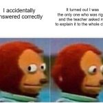 Monkey Puppet Meme | It turned out I was the only one who was right, and the teacher asked me to explain it to the whole class; I accidentally answered correctly | image tagged in memes,monkey puppet | made w/ Imgflip meme maker