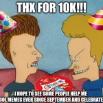 THANK YOU SO MUCH FOR 10K! | THX FOR 10K!!! I HOPE TO SEE SOME PEOPLE HELP ME
DO MORE COOL MEMES EVER SINCE SEPTEMBER AND CELEBRATE WITH ME!! | image tagged in beavis-and-butthead,10k,thank you | made w/ Imgflip meme maker