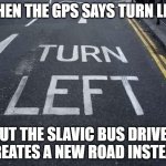 Turn "Left" | WHEN THE GPS SAYS TURN LEFT; BUT THE SLAVIC BUS DRIVER CREATES A NEW ROAD INSTEAD | image tagged in turn left,slavic bus | made w/ Imgflip meme maker