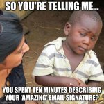 Email Signature | SO YOU'RE TELLING ME... YOU SPENT TEN MINUTES DESCRIBING YOUR 'AMAZING' EMAIL SIGNATURE? | image tagged in memes,third world skeptical kid,email,email signature,wow,ik tho | made w/ Imgflip meme maker