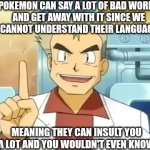 For those who didn't know yet | POKEMON CAN SAY A LOT OF BAD WORDS
AND GET AWAY WITH IT SINCE WE
CANNOT UNDERSTAND THEIR LANGUAGE; MEANING THEY CAN INSULT YOU A LOT AND YOU WOULDN'T EVEN KNOW | image tagged in professor oak,pokemon memes,insult | made w/ Imgflip meme maker