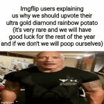 And it's always the same 2-3 things | Imgflip users explaining us why we should upvote their ultra gold diamond rainbow potato (it's very rare and we will have good luck for the rest of the year and if we don't we will poop ourselves) | image tagged in gifs,memes,funny,funny memes,meme,imgflip | made w/ Imgflip video-to-gif maker