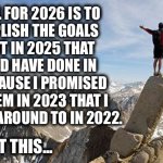 Probably not this year either | MY GOAL FOR 2026 IS TO
ACCOMPLISH THE GOALS 
I SET OUT IN 2025 THAT 
I SHOULD HAVE DONE IN
2024 BECAUSE I PROMISED 
TO DO THEM IN 2023 THAT I
DIDN’T GET AROUND TO IN 2022. I GOT THIS... | image tagged in today i will exceed my goals,2026,liar,procrastination | made w/ Imgflip meme maker