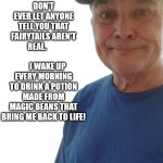 durlearl | DON'T EVER LET ANYONE TELL YOU THAT FAIRYTAILS AREN'T REAL.                             I WAKE UP EVERY MORNING TO DRINK A POTION MADE FROM MAGIC BEANS THAT BRING ME BACK TO LIFE! | image tagged in durlearl | made w/ Imgflip meme maker