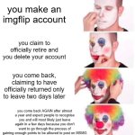 Me lore | you make an imgflip account; you claim to officially retire and you delete your account; you come back, claiming to have officially returned only to leave two days later; you come back AGAIN after almost a year and expect people to recognise you and will most likely just leave again in a few days because you don't want to go through the process of gaining enough points to be allowed to post on MSMG | image tagged in memes,clown applying makeup,relatable,msmg,funny | made w/ Imgflip meme maker