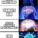 Just stop bro | PERMANENTLY MUTE KINGTRUMP; UNMUTE HIM; RESTRICT HIS USAGE OF MEMES IN COMMENTS; FIRE THE MOD | image tagged in memes,expanding brain | made w/ Imgflip meme maker