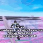 or smth like ethan or some shi? | hey twin.
jus reminding you to be thankful for your name.
really you couldve ended up being named "gabriel" or smth | image tagged in gifs,memes,fyp,foryou,funny,frontpage | made w/ Imgflip video-to-gif maker
