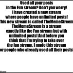 TheMemeStreem | Used all your posts in the Fun stream? Don't you worry! I have created a new stream where people have unlimited posts! This new stream is called TheMemeStreem. TheMemeStreem is a stream exactly like the Fun stream but with unlimited posts! And before you think that I'm trying to take over the fun stream, I made this stream for people who already used all their posts! | image tagged in blank,thememestreem,new stream | made w/ Imgflip meme maker