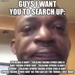 bro only one person didn’t and didn’t know what it was | GUYS I WANT YOU TO SEARCH UP:; “ZOLALING/A BABY” “ZOLALING FACING OTHER SIDE/A BABY FACING OTHER SIDE” “ZOLALING SPHERE/A BABY SPHERE” “ZOLALING SPHERE FACING OTHER SIDE/A BABY SPHERE FACING OTHER SIDE” BC YOU CAN SEE THE THINGS I JUST MADE | image tagged in guys i have to tell you something | made w/ Imgflip meme maker