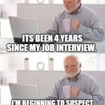 Its been 4 years since my job interview. I'm beginning to suspect they chose someone else. | ITS BEEN 4 YEARS SINCE MY JOB INTERVIEW. I'M BEGINNING TO SUSPECT THEY CHOSE SOMEONE ELSE | image tagged in memes,hide the pain harold,funny,job interview,work,you're hired | made w/ Imgflip meme maker
