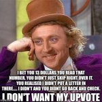13 DOLLARS | I BET YOU 13 DOLLARS YOU READ THAT NUMBER. YOU DIDN'T JUST SKIP RIGHT OVER IT. YOU REALISED I DIDN’T PUT A LETTER IN THERE..... I DIDN'T AND YOU DIDNT GO BACK AND CHECK. I DON'T WANT MY UPVOTE | image tagged in memes,creepy condescending wonka,funny | made w/ Imgflip meme maker