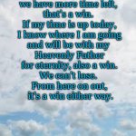 A Win Either Way | If things go well and 
we have more time left, 
that's a win. 
If my time is up today,
 I know where I am going 
and will be with my 
Heavenly Father
 for eternity, also a win. 
We can't lose. 
From here on out,
 it's a win either way. Grammy T Time | image tagged in clouds background | made w/ Imgflip meme maker
