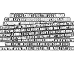 Get me to the front page. Now. | IM GOING CRAZY 67677 YUYUBDYXNAHX C I HV KHVSKHVDKVDUOQFQURPCHQBA HADOU JAPUIRWUTIEURURUUEYW THE ONLY WAY I COULD GET THE JOB IS IF YOU HAVE TO WORK ON THE CAR FOR A WHILE I DON’T THINK YOU HAVE TO BE IN A LOT MORE THAN THAT I JUST DON’T WANT YOU WORKING IN THE CAR AND I DON’T KNOW WYEYWYWYWY YOU HAVE TO DO IT FOR A WEEK OR SOMETHING WYEYWYWYWYWYWYW THE FIRST TIME I HEARD THAT SONG WAS; AEHTEEHEHWRYJWYJQENANUWTMSRHNSRHNRSHMYAR THE SCI EVERY IS SO GOOD AND SO FUNNY AND FUNNY BUT I DON’T KNOW WHY PEOPLE THINK THIS WAY LOL I DON’T UNDERSTAND HOW YOU GUYS YEORUWI ARE SO OBSESSED W THE WAY THEY THINK ABOUT IT BUT I | image tagged in blank white template | made w/ Imgflip meme maker