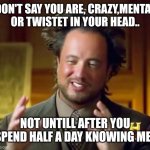 Ancient Aliens | DON'T SAY YOU ARE, CRAZY,MENTAL OR TWISTET IN YOUR HEAD.. NOT UNTILL AFTER YOU SPEND HALF A DAY KNOWING ME.. | image tagged in memes,ancient aliens | made w/ Imgflip meme maker
