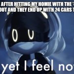 murder drones v and yet i feel nothing | ME AFTER HITTING MY HOMIE WITH THE '4+' ROUNDABOUT AND THEY END UP WITH 24 CARS TO PICK UP | image tagged in murder drones v and yet i feel nothing | made w/ Imgflip meme maker