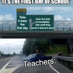 Left Exit 12 Off Ramp | *IT'S THE FIRST DAY OF SCHOOL*; Quiz the kids immediately with stuff they haven't learned about; Take it easy the first day; Teachers: | image tagged in memes,left exit 12 off ramp | made w/ Imgflip meme maker