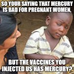 Third World Skeptical Kid | SO YOUR SAYING THAT MERCURY IS BAD FOR PREGNANT WOMEN, BUT THE VACCINES YOU INJECTED US HAS MERCURY? | image tagged in memes,third world skeptical kid | made w/ Imgflip meme maker