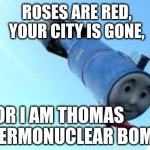 Thomas the Thermonuclear Bomb | ROSES ARE RED,
YOUR CITY IS GONE, FOR I AM THOMAS THE THERMONUCLEAR BOMB | image tagged in thomas the thermonuclear bomb,thomas the tank engine,roses are red violets are are blue,bomb | made w/ Imgflip meme maker