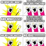 this is my life in middle school also i'm in 6th grade but u probably don't care | ME:WHAT DO I WANT? FOR PEOPLE TO STOP BULLYING YOU! AND WHAT ELSE? FOR EVERY FEMALE YOU TALK TO FOR PEOPLE TO STOP SHIPPING YOU WITH THE; AND WILL THIS HAPPEN? NO IDIOT!!!!!!!!!!!! | image tagged in memes,what do we want 3 | made w/ Imgflip meme maker