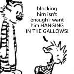 blocking him isn't enough i want him hanging in the gallows