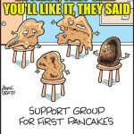 Pancakes | BE FIRST, THEY SAID 
YOU'LL LIKE IT, THEY SAID | image tagged in pancakes | made w/ Imgflip meme maker