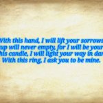 Old Letter | With this hand, I will lift your sorrows.
Your cup will never empty, for I will be your wine.
With this candle, I will light your way in darkness.
With this ring, I ask you to be mine. | image tagged in old letter | made w/ Imgflip meme maker