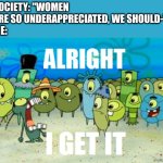 Alright I get It | SOCIETY: "WOMEN ARE SO UNDERAPPRECIATED, WE SHOULD-"
ME: | image tagged in alright i get it | made w/ Imgflip meme maker