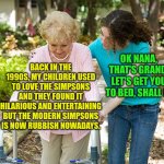 The modern Simpsons is still rubbish | OK NANA, THAT'S GRAND. LET'S GET YOU TO BED, SHALL I? BACK IN THE 1990S, MY CHILDREN USED TO LOVE THE SIMPSONS AND THEY FOUND IT HILARIOUS AND ENTERTAINING BUT THE MODERN SIMPSONS IS NOW RUBBISH NOWADAYS. | image tagged in sure grandma let's get you to bed,the simpsons,1990s,modern simpsons sucks | made w/ Imgflip meme maker