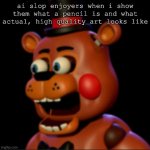 upvote if you hate ai art | ai slop enjoyers when i show them what a pencil is and what actual, high quality art looks like | image tagged in toy freddy,anti ai,ai slop,im toy freddy and i hate ai slop | made w/ Imgflip meme maker