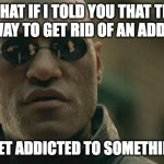 Matrix Morpheus Meme | WHAT IF I TOLD YOU THAT THE BEST WAY TO GET RID OF AN ADDICTION; IS TO GET ADDICTED TO SOMETHING ELSE | image tagged in memes,matrix morpheus | made w/ Imgflip meme maker