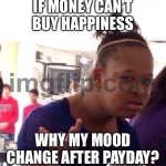 IF MONEY CAN'T BUY HAPPINESS; WHY MY MOOD CHANGE AFTER PAYDAY? | IF MONEY CAN'T BUY HAPPINESS; WHY MY MOOD CHANGE AFTER PAYDAY? | image tagged in memes,black girl wat,happiness,money money,money,paycheck | made w/ Imgflip meme maker