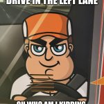 I don't always drive in the left lane .. | I DON'T ALWAYS DRIVE IN THE LEFT LANE; OH WHO AM I KIDDING. TIME TO FLASH MY HIGH BEAMS! | image tagged in road raging driver,road rage | made w/ Imgflip meme maker