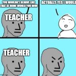 Angry npc wojak | ACTUALLY, YES I WOULD; YOU WOULDN'T BEHAVE LIKE THAT AT HOME WOULD YOU NOW; TEACHER; TEACHER | image tagged in angry npc wojak | made w/ Imgflip meme maker