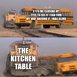 9 y/o me getting oofed | 9 Y/O ME CLOSING MY EYES TO SEE IF I CAN FIND MY WAY AROUND IF I WAS BLIND; THE KITCHEN TABLE | image tagged in a train hitting a school bus | made w/ Imgflip meme maker