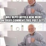 only for a week though | I WILL REPLY WITH A NEW MEME ON EVERY COMMENT THIS POST GETS; SURELY NOTHING WILL GO WRONG. RIGHT? | image tagged in memes,hide the pain harold,new idea,funny,comments,oh wow are you actually reading these tags | made w/ Imgflip meme maker
