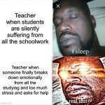 Currently, I have a major project to finish before Monday. I also have multiple tests. My teachers postponed some tests. Sweet! | Teacher when students are silently suffering from all the schoolwork; Teacher when someone finally breaks down emotionally from all the studying and too much stress and asks for help | image tagged in memes,sleeping shaq,funny,school,relatable,oh wow are you actually reading these tags | made w/ Imgflip meme maker
