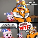 POV: Dedede meeting Marx (I really suck at making titles, and I'm pretty sure this image suck, too) | WHAT ARE YOU IN HERE FOR? I GOT THE SUN AND MOON TO FIGHT, AND I TRICKED KIRBY INTO FINDING GALACTIC NOVA SO I CAN STEAL HIS WISH AND TRIED TO TAKE OVER POPSTAR. | image tagged in what are you in here for,kirby | made w/ Imgflip meme maker
