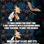 Bats, Bats everywhere. | IF I HAD A NICKEL FOR EVERY TIME A BAT SWOOPED INTO A CLASSROOM WHILE I WAS TEACHING, I'D HAVE TWO NICKELS-; WHICH ISN'T A LOT, BUT IT'S WEIRD THAT IT HAPPENED TWICE. | image tagged in 2 nickels | made w/ Imgflip meme maker