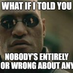 Matrix Morpheus Meme | WHAT IF I TOLD YOU; NOBODY'S ENTIRELY RIGHT OR WRONG ABOUT ANYTHING | image tagged in memes,matrix morpheus | made w/ Imgflip meme maker
