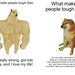 Both kinda suck but the new one is nuclear cringe | What made people tough then; What makes people tough now; I am really strong, got lots of girls, and I love my life! I cry every night, I think there's demons inside me, I unironically watch sigma edits, I have depression because my mum took away my xbox, and I claim to hide my pain but all I do is cry about it. After you've scrolled past I'm gonna kms. | image tagged in memes,buff doge vs cheems,funny | made w/ Imgflip meme maker