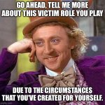 Creepy Condescending Wonka | GO AHEAD, TELL ME MORE ABOUT THIS VICTIM ROLE YOU PLAY; DUE TO THE CIRCUMSTANCES THAT YOU'VE CREATED FOR YOURSELF. | image tagged in memes,creepy condescending wonka | made w/ Imgflip meme maker